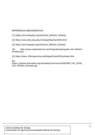3
Document Name
Your Company Name (C) Copyright (Print Date) All Rights Reserved
REFERÊNCIAS BIBLIOGRÁFICAS
[1] https://en.wikipedia.org/wiki/Carl_Wilhelm_Scheele
[2] http://www.dec.ufcg.edu.br/biografias/KarlWilS.html
[3] https://pt.wikipedia.org/wiki/Carl_Wilhelm_Scheele
[4] http://www.explicatorium.com/biografias/biografia-carl-wilhelm-
scheele.php
[5] http://www.100ciaquimica.net/biograf/cientif/S/scheele.htm
[6]
https://upload.wikimedia.org/wikipedia/commons/4/4d/PSM_V31_D740_
Carl_Wilhelm_Scheele.jpg
Leticia Cardoso de Vargas
Licencianda em Química,Universidade Federal do Pampa.
 