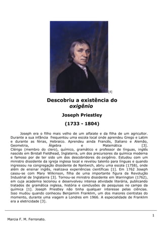 1
Marcia F. M. Ferronato.
[4]
Joseph era o filho mais velho de um alfaiate e da filha de um agricultor.
Durante a sua infância frequentou uma escola local onde aprendeu Grego e Latim
e durante as férias, Hebraico. Aprendeu ainda Francês, Italiano e Alemão,
Geometria, Álgebra e Matemática [3].
Clérigo (membro do clero), químico, gramático e professor de línguas, inglês
nascido em Birstall Fieldhead, Inglaterra, um dos precursores da química moderna
e famoso por de ter sido um dos descobridores do oxigênio. Estudou com um
ministro dissidente da igreja inglesa local e revelou talento para línguas e quando
ingressou na congregação dissidente de Nantwich, abriu uma escola (1758), onde
além de ensinar inglês, realizava experiências científicas [1]. Em 1762 Joseph
casou-se com Mary Wilkinson, filha de uma importante figura da Revolução
Industrial de Inglaterra [3]. Tornou-se ministro dissidente em Warrington (1762),
em cuja academia lecionou e desenvolveu intensa atividade literária, publicando
tratados de gramática inglesa, história e conclusões de pesquisas no campo da
química [1]. Joseph Priestley não tinha qualquer interesse pelas ciências.
Isso mudou quando conheceu Benjamim Franklim, um dos maiores cientistas do
momento, durante uma viagem a Londres em 1966. A especialidade de Franklim
era a eletricidade [3].
Descobriu a existência do
oxigênio
Joseph Priestley
(1733 - 1804)
 
