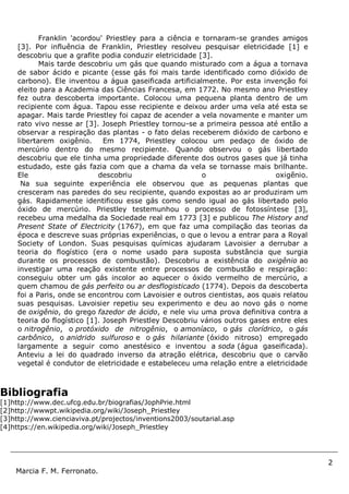 2
Marcia F. M. Ferronato.
Bibliografia
[1]http://www.dec.ufcg.edu.br/biografias/JophPrie.html
[2]http://wwwpt.wikipedia.org/wiki/Joseph_Priestley
[3]http://www.cienciaviva.pt/projectos/inventions2003/soutarial.asp
[4]https://en.wikipedia.org/wiki/Joseph_Priestley
Franklin 'acordou' Priestley para a ciência e tornaram-se grandes amigos
[3]. Por influência de Franklin, Priestley resolveu pesquisar eletricidade [1] e
descobriu que a grafite podia conduzir eletricidade [3].
Mais tarde descobriu um gás que quando misturado com a água a tornava
de sabor ácido e picante (esse gás foi mais tarde identificado como dióxido de
carbono). Ele inventou a água gaseificada artificialmente. Por esta invenção foi
eleito para a Academia das Ciências Francesa, em 1772. No mesmo ano Priestley
fez outra descoberta importante. Colocou uma pequena planta dentro de um
recipiente com água. Tapou esse recipiente e deixou arder uma vela até esta se
apagar. Mais tarde Priestley foi capaz de acender a vela novamente e manter um
rato vivo nesse ar [3]. Joseph Priestley tornou-se a primeira pessoa até então a
observar a respiração das plantas - o fato delas receberem dióxido de carbono e
libertarem oxigênio. Em 1774, Priestley colocou um pedaço de óxido de
mercúrio dentro do mesmo recipiente. Quando observou o gás libertado
descobriu que ele tinha uma propriedade diferente dos outros gases que já tinha
estudado, este gás fazia com que a chama da vela se tornasse mais brilhante.
Ele descobriu o oxigênio.
Na sua seguinte experiência ele observou que as pequenas plantas que
cresceram nas paredes do seu recipiente, quando expostas ao ar produziram um
gás. Rapidamente identificou esse gás como sendo igual ao gás libertado pelo
óxido de mercúrio. Priestley testemunhou o processo de fotossíntese [3],
recebeu uma medalha da Sociedade real em 1773 [3] e publicou The History and
Present State of Electricity (1767), em que faz uma compilação das teorias da
época e descreve suas próprias experiências, o que o levou a entrar para a Royal
Society of London. Suas pesquisas químicas ajudaram Lavoisier a derrubar a
teoria do flogístico (era o nome usado para suposta substância que surgia
durante os processos de combustão). Descobriu a existência do oxigênio ao
investigar uma reação existente entre processos de combustão e respiração:
conseguiu obter um gás incolor ao aquecer o óxido vermelho de mercúrio, a
quem chamou de gás perfeito ou ar desflogisticado (1774). Depois da descoberta
foi a Paris, onde se encontrou com Lavoisier e outros cientistas, aos quais relatou
suas pesquisas. Lavoisier repetiu seu experimento e deu ao novo gás o nome
de oxigênio, do grego fazedor de ácido, e nele viu uma prova definitiva contra a
teoria do flogístico [1]. Joseph Priestley Descobriu vários outros gases entre eles
o nitrogênio, o protóxido de nitrogênio, o amoníaco, o gás clorídrico, o gás
carbônico, o anidrido sulfuroso e o gás hilariante (óxido nitroso) empregado
largamente a seguir como anestésico e inventou a soda (água gaseificada).
Anteviu a lei do quadrado inverso da atração elétrica, descobriu que o carvão
vegetal é condutor de eletricidade e estabeleceu uma relação entre a eletricidade
e as mudanças químicas. Publicou Diferentes espécies de ar (1790) e,
depois, História das corrupções do cristianismo (1792). Por causa de seu ideal
político religioso foi obrigado a fugir (1794), para os Estados Unidos,
estabelecendo-se em Northumberland, onde reiniciou suas experiências com
apoio de, Benjamin Franklin [1]. Levou uma vida atribulada e viu sua casa e
seu laboratório queimados por uma multidão movida por motivos políticos.
Emigrou para os Estados Unidos (1794), de onde não mais saiu vindo a falecer
em Northumberland, Pensilvânia [1] .
 