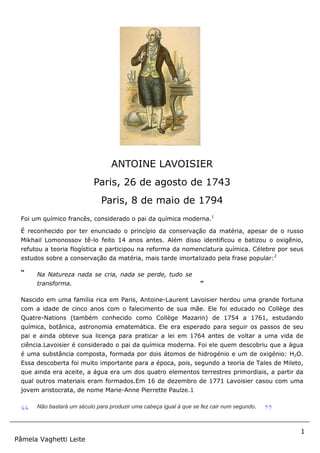 1
Pâmela Vaghetti Leite
Foi um químico francês, considerado o pai da química moderna.1
É reconhecido por ter enunciado o princípio da conservação da matéria, apesar de o russo
Mikhail Lomonossov tê-lo feito 14 anos antes. Além disso identificou e batizou o oxigênio,
refutou a teoria flogística e participou na reforma da nomenclatura química. Célebre por seus
estudos sobre a conservação da matéria, mais tarde imortalizado pela frase popular:2
“ Na Natureza nada se cria, nada se perde, tudo se
transforma. ”
Nascido em uma família rica em Paris, Antoine-Laurent Lavoisier herdou uma grande fortuna
com a idade de cinco anos com o falecimento de sua mãe. Ele foi educado no Collège des
Quatre-Nations (também conhecido como Collège Mazarin) de 1754 a 1761, estudando
química, botânica, astronomia ematemática. Ele era esperado para seguir os passos de seu
pai e ainda obteve sua licença para praticar a lei em 1764 antes de voltar a uma vida de
ciência.Lavoisier é considerado o pai da química moderna. Foi ele quem descobriu que a água
é uma substância composta, formada por dois átomos de hidrogénio e um de oxigénio: H2O.
Essa descoberta foi muito importante para a época, pois, segundo a teoria de Tales de Mileto,
que ainda era aceite, a água era um dos quatro elementos terrestres primordiais, a partir da
qual outros materiais eram formados.Em 16 de dezembro de 1771 Lavoisier casou com uma
jovem aristocrata, de nome Marie-Anne Pierrette Paulze.1
“ Não bastará um século para produzir uma cabeça igual à que se fez cair num segundo.
”
ANTOINE LAVOISIER
Paris, 26 de agosto de 1743
Paris, 8 de maio de 1794
 