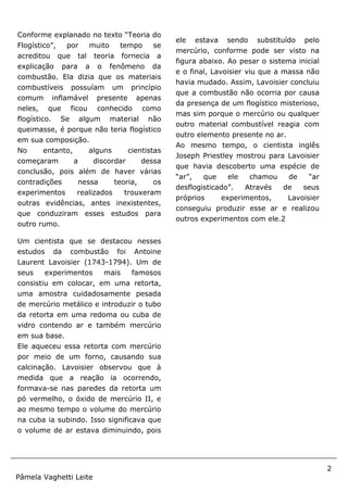 2
Pâmela Vaghetti Leite
Sites:
[2]http://www.brasilescola.com
Conforme explanado no texto “Teoria do
Flogístico”, por muito tempo se
acreditou que tal teoria fornecia a
explicação para a o fenômeno da
combustão. Ela dizia que os materiais
combustíveis possuíam um princípio
comum inflamável presente apenas
neles, que ficou conhecido como
flogístico. Se algum material não
queimasse, é porque não teria flogístico
em sua composição.
No entanto, alguns cientistas
começaram a discordar dessa
conclusão, pois além de haver várias
contradições nessa teoria, os
experimentos realizados trouxeram
outras evidências, antes inexistentes,
que conduziram esses estudos para
outro rumo.
Um cientista que se destacou nesses
estudos da combustão foi Antoine
Laurent Lavoisier (1743-1794). Um de
seus experimentos mais famosos
consistiu em colocar, em uma retorta,
uma amostra cuidadosamente pesada
de mercúrio metálico e introduzir o tubo
da retorta em uma redoma ou cuba de
vidro contendo ar e também mercúrio
em sua base.
Ele aqueceu essa retorta com mercúrio
por meio de um forno, causando sua
calcinação. Lavoisier observou que à
medida que a reação ia ocorrendo,
formava-se nas paredes da retorta um
pó vermelho, o óxido de mercúrio II, e
ao mesmo tempo o volume do mercúrio
na cuba ia subindo. Isso significava que
o volume de ar estava diminuindo, pois
ele estava sendo substituído pelo
mercúrio, conforme pode ser visto na
figura abaixo. Ao pesar o sistema inicial
e o final, Lavoisier viu que a massa não
havia mudado. Assim, Lavoisier concluiu
que a combustão não ocorria por causa
da presença de um flogístico misterioso,
mas sim porque o mercúrio ou qualquer
outro material combustível reagia com
outro elemento presente no ar.
Ao mesmo tempo, o cientista inglês
Joseph Priestley mostrou para Lavoisier
que havia descoberto uma espécie de
“ar”, que ele chamou de “ar
desflogisticado”. Através de seus
próprios experimentos, Lavoisier
conseguiu produzir esse ar e realizou
outros experimentos com ele.2
 