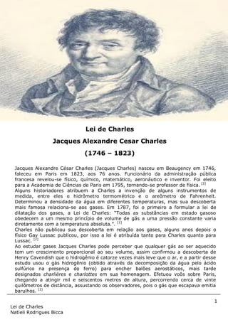1
Lei de Charles
Natieli Rodrigues Bicca
Jacques Alexandre César Charles (Jacques Charles) nasceu em Beaugency em 1746,
faleceu em Paris em 1823, aos 76 anos. Funcionário da administração pública
francesa revelou-se físico, químico, matemático, aeronáutico e inventor. Foi eleito
para a Academia de Ciências de Paris em 1795, tornando-se professor de física. [2]
Alguns historiadores atribuem a Charles a invenção de alguns instrumentos de
medida, entre eles o hidrômetro termométrico e o areômetro de Fahrenheit.
Determinou a densidade da água em diferentes temperaturas, mas sua descoberta
mais famosa relaciona-se aos gases. Em 1787, foi o primeiro a formular a lei de
dilatação dos gases, a Lei de Charles: “Todas as substâncias em estado gasoso
obedecem a um mesmo princípio de volume de gás a uma pressão constante varia
diretamente com a temperatura absoluta.”. [1]
Charles não publicou sua descoberta em relação aos gases, alguns anos depois o
físico Gay Lussac publicou, por isso a lei é atribuída tanto para Charles quanto para
Lussac. [2]
Ao estudar gases Jacques Charles pode perceber que qualquer gás ao ser aquecido
tem um crescimento proporcional ao seu volume, assim confirmou a descoberta de
Henry Cavendish que o hidrogênio é catorze vezes mais leve que o ar, e a partir desse
estudo usou o gás hidrogênio (obtido através da decomposição da água pelo ácido
sulfúrico na presença do ferro) para encher balões aerostáticos, mais tarde
designados charlières e charlottes em sua homenagem. Efetuou voôs sobre Paris,
chegando a atingir mil e seiscentos metros de altura, percorrendo cerca de vinte
quilômetros de distância, assustando os observadores, pois o gás que escapava emitia
barulhos. [2]
O primeiro balão que Charles
desenvolveu através de seda
impermeabilizada por um verniz à
base de borracha começou a ser
inflado com gás hidrogênio em 24 de
agosto de 1783 e terminou em 27 de
agosto de 1783, operação que durou
quatro dias, decolou do Campo de
Marte, em Paris, e viajou dezesseis
quilômetros até Gonesse. Charles
projetou os equipamentos instalados
nos balões da época, que ainda são
usados nos dias de hoje como os
cestos de vime, a válvula, a rede e
as suspensões, a pilotagem por meio
de lastro.
Lei de Charles
Jacques Alexandre Cesar Charles
(1746 – 1823)
 