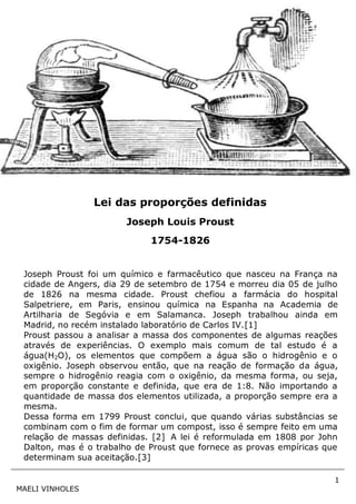 1
MAELI VINHOLES
Joseph Proust foi um químico e farmacêutico que nasceu na França na
cidade de Angers, dia 29 de setembro de 1754 e morreu dia 05 de julho
de 1826 na mesma cidade. Proust chefiou a farmácia do hospital
Salpetriere, em Paris, ensinou química na Espanha na Academia de
Artilharia de Segóvia e em Salamanca. Joseph trabalhou ainda em
Madrid, no recém instalado laboratório de Carlos IV.[1]
Proust passou a analisar a massa dos componentes de algumas reações
através de experiências. O exemplo mais comum de tal estudo é a
água(H2O), os elementos que compõem a água são o hidrogênio e o
oxigênio. Joseph observou então, que na reação de formação da água,
sempre o hidrogênio reagia com o oxigênio, da mesma forma, ou seja,
em proporção constante e definida, que era de 1:8. Não importando a
quantidade de massa dos elementos utilizada, a proporção sempre era a
mesma.
Dessa forma em 1799 Proust conclui, que quando várias substâncias se
combinam com o fim de formar um compost, isso é sempre feito em uma
relação de massas definidas. [2] A lei é reformulada em 1808 por John
Dalton, mas é o trabalho de Proust que fornece as provas empíricas que
determinam sua aceitação.[3]
Lei das proporções definidas
Joseph Louis Proust
1754-1826
 