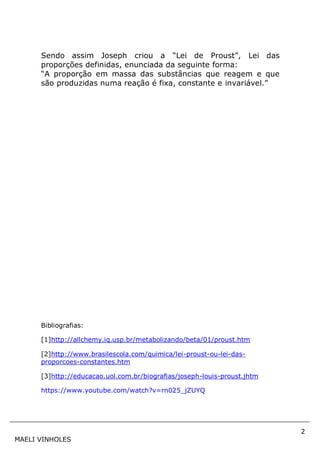 2
MAELI VINHOLES
Sendo assim Joseph criou a “Lei de Proust”, Lei das
proporções definidas, enunciada da seguinte forma:
“A proporção em massa das substâncias que reagem e que
são produzidas numa reação é fixa, constante e invariável.”
Bibliografias:
[1]http://allchemy.iq.usp.br/metabolizando/beta/01/proust.htm
[2]http://www.brasilescola.com/quimica/lei-proust-ou-lei-das-
proporcoes-constantes.htm
[3]http://educacao.uol.com.br/biografias/joseph-louis-proust.jhtm
https://www.youtube.com/watch?v=rn025_jZUYQ
 