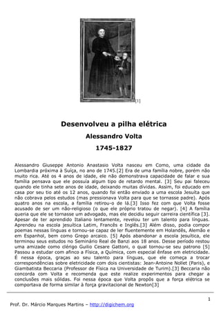 1
Prof. Dr. Márcio Marques Martins – http://digichem.org
[1]
Alessandro Giuseppe Antonio Anastasio Volta nasceu em Como, uma cidade da
Lombardia próxima à Suíça, no ano de 1745.[2] Era de uma família nobre, porém não
muito rica. Até os 4 anos de idade, ele não demonstrava capacidade de falar e sua
família pensava que ele possuía algum tipo de retardo mental. [3] Seu pai faleceu
quando ele tinha sete anos de idade, deixando muitas dívidas. Assim, foi educado em
casa por seu tio até os 12 anos, quando foi então enviado a uma escola Jesuíta que
não cobrava pelos estudos (mas pressionava Volta para que se tornasse padre). Após
quatro anos na escola, a família retirou-o de lá.[3] Isso fez com que Volta fosse
acusado de ser um não-religioso (o que ele próprio tratou de negar). [4] A família
queria que ele se tornasse um advogado, mas ele decidiu seguir carreira científica [3].
Apesar de ter aprendido Italiano lentamente, revelou ter um talento para línguas.
Aprendeu na escola jesuítica Latim, Francês e Inglês.[3] Além disso, podia compor
poemas nessas línguas e tornou-se capaz de ler fluentemente em Holandês, Alemão e
em Espanhol, bem como Grego arcaico. [5] Após abandonar a escola jesuítica, ele
terminou seus estudos no Seminário Real de Banzi aos 18 anos. Desse período restou
uma amizade como clérigo Guilio Cesare Gattoni, o qual tornou-se seu patrono [5]
Passou a estudar com afinco a Física, a Química, com especial ênfase em eletricidade.
É nessa época, graças ao seu talento para línguas, que ele começa a trocar
correspondências sobre eletricidade com dois cientistas: Jean-Antoine Nollet (Paris), e
Giambatista Beccaria (Professor de Física na Universidade de Turim).[3] Beccaria não
concorda com Volta e recomenda que este realize experimentos para chegar a
conclusões mais sólidas. Foi nessa época que Volta propôs que a força elétrica se
comportava de forma similar à força gravitacional de Newton[3]
Desenvolveu a pilha elétrica
Alessandro Volta
1745-1827
 