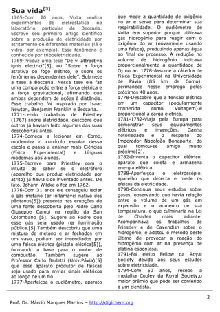 2
Prof. Dr. Márcio Marques Martins – http://digichem.org
Sua vida[3]
1765-Com 20 anos, Volta realiza
experimentos de eletrostática no
laboratório particular de Beccaria.
Escreve seu primeiro artigo científico
sobre a produção de eletricidade por
atritamento de diferentes materiais (lã e
vidro, por exemplo). Esse fenômeno é
conhecido por triboeletricidade.
1769-Produz uma tese "De vi attractiva
ignis electrici"[5], ou “Sobre a força
atrativa do fogo elétrico, e sobre os
fenômenos dependentes dele”. Submete
a tese à Beccaria. Nessa tese ele faz
uma comparação entre a força elétrica e
a força gravitacional, afirmando que
ambas dependem de ações à distância.
Esse trabalho foi inspirado por Isaac
Newton, Benjamin Franklin e Beccaria.
1771-Lendo trabalhos de Priestley
(1767) sobre eletricidade, descobre que
outros já haviam feito algumas das suas
descobertas antes.
1774-Começa a lecionar em Como,
moderniza o currículo escolar dessa
escola e passa a ensinar mais Ciências
(Física Experimental) e Línguas
modernas aos alunos.
1775-Escreve para Priestley com o
intuito de saber se o eletróforo
(aparelho que produz eletricidade por
atrito) já havia sido inventado antes. De
fato, Johann Wilcke o fez em 1762.
1776-Com 31 anos ele conseguiu isolar
o gás metano (ar inflamável nativo dos
pântanos[5]) presente nas erupções de
uma fonte descoberta pelo Padre Carlo
Giuseppe Campi na região da San
Colombano [5]. Sugere ao Padre que
esse gás seja usado na iluminação
pública.[5] Também descobriu que uma
mistura de metano e ar fechados em
um vaso, podiam ser incendiados por
uma faísca elétrica (pistola elétrica[5]),
formando a base para o motor de
combustão. Também sugere ao
Professor Carlo Barletti (Univ.Pávia)[5]
que esse aparato produtor de faíscas
seja usado para enviar sinais elétricos
ao longo de um fio.
1777-Aperfeiçoa o eudiômetro, aparato
que mede a quantidade de oxigênio
no ar e serve para determinar sua
respirabilidade. O eudiômetro de
Volta era superior porque utilizava
gás hidrogênio para reagir com o
oxigênio do ar (novamente usando
uma faísca), produzindo apenas água
ao final do processo. A redução no
volume de hidrogênio indicava
proporcionalmente a quantidade de
O2 no ar. 1778-Assume a cátedra de
Física Experimental na Universidade
de Pávia (85 km de Como),
permanece nesse emprego pelos
próximos 40 anos.
1778-Descobre que a tensão elétrica
em um capacitor (popularmente
conhecida como Voltagem).é
proporcional à carga elétrica.
1781-1782-Viaja pela Europa para
demonstrar seus equipamentos
elétricos e invenções. Ganha
notoriedade e o respeito do
Imperador Napoleão Bonaparte, do
qual tornou-se amigo muito
próximo[2].
1782-Inventa o capacitor elétrico,
aparato que coleta e armazena
energia elétrica.
1788-Aperfeiçoa o eletroscópio,
aparelho que detecta e mede os
efeitos da eletricidade.
1790-Continua seus estudos sobre
gases, observando que havia relação
entre o volume de um gás em
expansão e o aumento de sua
temperatura, o que culminaria na Lei
de Charles mais adiante.
Acompanhava os trabalhos de
Priestley e de Cavendish sobre o
hidrogênio, e adotou o método deste
último de provocar a reação do
hidrogênio com ar na presença de
platina esponjosa.
1791-Foi eleito Fellow da Royal
Society devido aos seus estudos
sobre eletricidade.
1794-Com 50 anos, recebe a
medalha Copley da Royal Society,o
maior prêmio que pode ser conferido
a um cientista.
 