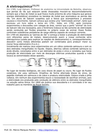 3
Prof. Dr. Márcio Marques Martins – http://digichem.org
A eletroquímica[3],[5]
Em 1789, Luigi Galvani, Professor de anatomia na Universidade da Bolonha, observou
que pernas de rãs que estavam sendo dissecadas moviam-se descontroladamente
sempre que a faca de metal (a qual ficava muito próxima de uma máquina que gerava
energia eletrostática) encostava na bandeja de metal que acomodava as pernas das
rãs. Um aluno de Galvani suspeitou que a faísca que acompanhava o processo
causava o movimento. Galvani achava que existia uma “eletricidade animal”, tanto que
escreveu um livro sobre o tema em 1791. Volta, em 1792, após inúmeros
experimentos e discussões com colegas da área, conclui que a parte “animal” do livro
de Galvani não era necessária, pois o fenômeno tratava-se tão somente de eletricidade
sendo conduzida por fluídos presentes no próprio corpo do animal. Esses fluídos
continham substâncias portadoras de carga elétrica capazes de conduzir corrente.
Em 1794 ele abandona as “pernas de rãs” e começa a testar a produção de eletricidade
com diferentes pares de metais, desenvolvendo assim a nossa conhecida série
eletroquímica (usada para explicar as reações de deslocamento) e, consequentemente,
descobrir como metais diferentes podiam ser combinados para produzir maior ou
menor força eletromotriz (f.e.m.).
Inicialmente ele realizou seus experimentos em um cálice contendo salmoura e com os
dois eletrodos mergulhados no líquido. Depois, alternou cálices contendo salmoura ou
ácido diluído, conectados entre si por eletrodos de prata e zinco e constatou que havia
produção de eletricidade por meio de descargas elétricas produzidas quando a mão
tocava as extremidades desse aparato.
[6]
No lugar de tecidos biológicos, ele usou discos de papel ou couro. No lugar de fluidos
corpóreos, ele usou salmoura. Empilhou de forma alternada discos de zinco, de
papelão molhado em salmoura e de cobre e produziu eletricidade. Estava criada a pilha
voltaica. Em nenhum dos experimentos houve a necessidade de sacrificar animais, pois
a eletricidade era produzida pela condução de elétrons entre os eletrodos mergulhados
na solução salina iônica. Em 1800 ele publica sua descoberta e é convidado a ler seu
trabalho para os membros da Royal Society.
[7]
 