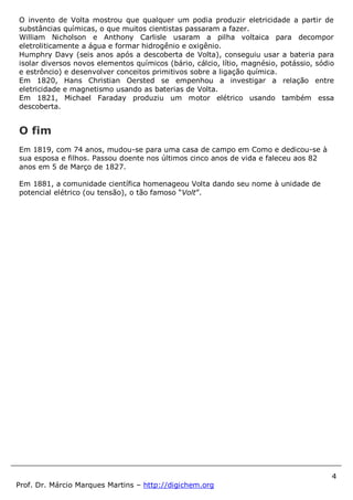 4
Prof. Dr. Márcio Marques Martins – http://digichem.org
O invento de Volta mostrou que qualquer um podia produzir eletricidade a partir de
substâncias químicas, o que muitos cientistas passaram a fazer.
William Nicholson e Anthony Carlisle usaram a pilha voltaica para decompor
eletroliticamente a água e formar hidrogênio e oxigênio.
Humphry Davy (seis anos após a descoberta de Volta), conseguiu usar a bateria para
isolar diversos novos elementos químicos (bário, cálcio, lítio, magnésio, potássio, sódio
e estrôncio) e desenvolver conceitos primitivos sobre a ligação química.
Em 1820, Hans Christian Oersted se empenhou a investigar a relação entre
eletricidade e magnetismo usando as baterias de Volta.
Em 1821, Michael Faraday produziu um motor elétrico usando também essa
descoberta.
O fim
Em 1819, com 74 anos, mudou-se para uma casa de campo em Como e dedicou-se à
sua esposa e filhos. Passou doente nos últimos cinco anos de vida e faleceu aos 82
anos em 5 de Março de 1827.
Em 1881, a comunidade científica homenageou Volta dando seu nome à unidade de
potencial elétrico (ou tensão), o tão famoso “Volt”.
 