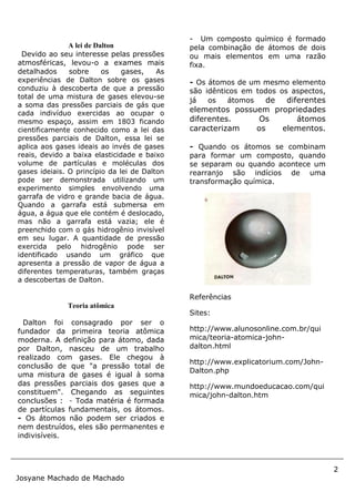 2
Josyane Machado de Machado
A lei de Dalton
Devido ao seu interesse pelas pressões
atmosféricas, levou-o a exames mais
detalhados sobre os gases, As
experiências de Dalton sobre os gases
conduziu à descoberta de que a pressão
total de uma mistura de gases elevou-se
a soma das pressões parciais de gás que
cada indivíduo exercidas ao ocupar o
mesmo espaço, assim em 1803 ficando
cientificamente conhecido como a lei das
pressões parciais de Dalton, essa lei se
aplica aos gases ideais ao invés de gases
reais, devido a baixa elasticidade e baixo
volume de partículas e moléculas dos
gases ideiais. O princípio da lei de Dalton
pode ser demonstrada utilizando um
experimento simples envolvendo uma
garrafa de vidro e grande bacia de água.
Quando a garrafa está submersa em
água, a água que ele contém é deslocado,
mas não a garrafa está vazia; ele é
preenchido com o gás hidrogênio invisível
em seu lugar. A quantidade de pressão
exercida pelo hidrogênio pode ser
identificado usando um gráfico que
apresenta a pressão de vapor de água a
diferentes temperaturas, também graças
a descobertas de Dalton.
Teoria atômica
Dalton foi consagrado por ser o
fundador da primeira teoria atômica
moderna. A definição para átomo, dada
por Dalton, nasceu de um trabalho
realizado com gases. Ele chegou à
conclusão de que "a pressão total de
uma mistura de gases é igual à soma
das pressões parciais dos gases que a
constituem". Chegando as seguintes
conclusões : - Toda matéria é formada
de partículas fundamentais, os átomos.
- Os átomos não podem ser criados e
nem destruídos, eles são permanentes e
indivisíveis.
- Um composto químico é formado
pela combinação de átomos de dois
ou mais elementos em uma razão
fixa.
- Os átomos de um mesmo elemento
são idênticos em todos os aspectos,
já os átomos de diferentes
elementos possuem propriedades
diferentes. Os átomos
caracterizam os elementos.
- Quando os átomos se combinam
para formar um composto, quando
se separam ou quando acontece um
rearranjo são indícios de uma
transformação química.
Referências
Sites:
http://www.alunosonline.com.br/qui
mica/teoria-atomica-john-
dalton.html
http://www.explicatorium.com/John-
Dalton.php
http://www.mundoeducacao.com/qui
mica/john-dalton.htm
 