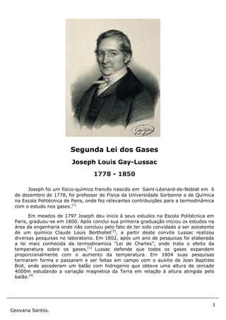 1
Geovana Santos.
Joseph foi um físico-químico francês nascido em Saint-Léonard-de-Noblat em 6
de dezembro de 1778, foi professor de Física da Universidade Sorbonne e de Química
na Escola Politécnica de Paris, onde fez relevantes contribuições para a termodinâmica
com o estudo nos gases.[1]
Em meados de 1797 Joseph deu inicio á seus estudos na Escola Politécnica em
Paris, graduou-se em 1800. Após conclui sua primeira graduação iniciou os estudos na
área da engenharia onde não concluiu pelo fato de ter sido convidado a ser assistente
de um quimico Claude Louis Berthollet[3]
, a partir deste convite Lussac realizou
diversas pesquisas no laboratorio. Em 1802, após um ano de pesquisas foi elaborada
a lei mais conhecida da termodinamica “Lei de Charles”, onde trata o efeito da
temperatura sobre os gases,[1]
Lussac defende que todos os gases expandem
proporcionalmente com o aumento da temperatura. Em 1804 suas pesquisas
tormaram forma e passaram e ser feitas em campo com o auxilio de Jean Baptiste
Biot, onde ascederam um balão com hidrogenio que obteve uma altura de cercade
4000m estudando a variação magnetica da Terra em relação á altura atingida pelo
balão.[4]
Segunda Lei dos Gases
Joseph Louis Gay-Lussac
1778 - 1850
 
