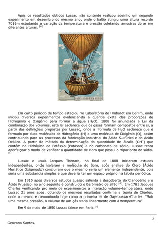 2
Geovana Santos.
Após os resultados obtidos Lussac não contente realizou sozinho um segundo
experimento em dezembro do mesmo ano, onde o balão atingiu uma altura recorde
7016m estudando a variação da temperatura e pressão coletando amostras do ar em
diferentes alturas. [4]
Em curto período de tempo estagiou no Laboratório de Hmboldt em Berlim, onde
iniciou diversos experimentos evidenciando a quantia exata das proporções de
Hidrogênio e Oxigênio para formar a água (H2O), 1808 foi anunciada a Lei da
combinação dos volumes, esta lei esclarece que os gases formam compostos entre si, a
partir das definições propostas por Lussac, onde a formula da H2O esclarece que é
formado por duas moléculas de Hidrogênio (H) e uma molécula de Oxigênio (O), assim
contribuindo para os processos da fabricação industrial do Ácido Sulfúrico e do Ácido
Oxálico. A partir do método da determinação da quantidade de álcalis (OH–
) que
contém no Hidróxido de Potássio (Potassa) e no carbonato de sódio, Lussac tenra
aperfeiçoar o modo de verificar a quantidade de cloro que possui o hipoclorito de sódio.
[5]
Lussac e Louis Jacques Thenard, no final de 1808 iniciaram estudos
independentes, onde isolaram a molécula do Boro, após analise do Cloro (Ácido
Muriático Oxigenado) concluíram que o mesmo seria um elemento independente, pois
seria uma substancia simples e que deveria ter um espaço próprio na tabela periódica.
Em 1815 após diversos estudos Lussac salienta a descoberta do Cianogênio e o
Àcido Prussico, no ano seguinte é construído o Barômetro de sifão [4]
. Em 1781 Jacques
Charles verificando pro meio de experimentos a interação volume-temperatura, onde
Lussac 21 anos após, obtendo os mesmos resultados confirma a teoria de Charles,
onde a mesmo é denominada hoje como a primeira lei de Gay-Lussac-Charles: “Sob
uma mesma pressão, o volume de um gás varia linearmente com a temperatura”.
Em 9 de maio de 1850 Lussac falece em Paris.[6]
 