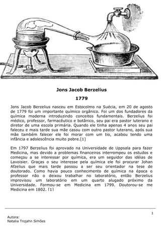 1
Autora:
Natalia Trojahn Simões
Jons Jacob Berzelius nasceu em Estocolmo na Suécia, em 20 de agosto
de 1779 foi um importante químico orgânico. Foi um dos fundadores da
química moderna introduzindo conceitos fundamentais. Berzelius foi
médico, professor, farmacêutico e botânico, seu pai era pastor luterano e
diretor de uma escola primária. Quando ele tinha apenas 4 anos seu pai
faleceu e mais tarde sua mãe casou com outro pastor luterano, após sua
mãe também falecer ele foi morar com um tio, acabou tendo uma
infância e adolescência muito pobre.[1]
Em 1797 Berzelius foi aprovado na Universidade de Uppsala para fazer
Medicina, mas devido a problemas financeiros interrompeu os estudos e
começou a se interessar por química, era um seguidor das idéias de
Lavoisier. Graças o seu interesse pela química ele foi procurar Johan
Afzelius que mais tarde passou a ser seu orientador na tese de
doutorado. Como havia pouco conhecimento de química na época o
professor não o deixou trabalhar no laboratório, então Berzelius
improvisou um laboratório em um quarto alugado próximo da
Universidade. Formou-se em Medicina em 1799. Doutorou-se me
Medicina em 1802. [1]
Jons Jacob Berzelius
1779
 
