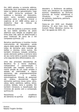 2
Autora:
Natalia Trojahn Simões
Em 1803 estudou a corrente elétrica,
publicando seus resultados de pesquisa
sobre os efeitos do galvanômetro. Logo
em 1807 tornou-se professor de
botânica e farmácia em Estocolmo,
assim como também estabeleceu
diferença entre a química mineral e
orgânica, já em 1808 entrou para a
Academia Real de Ciência de
Estocolmo.[2]
Em 1818 ele publicou a primeira versão
de sua tabela periódica de pesos
atômicos com relação ao oxigênio que
tinha peso 100, após ter determinado o
peso molecular de cerca de 2 mil
compostos químicos. [2]
Berzelius aperfeiçoou e inventou muitos
instrumentos de laboratório, sendo
alguns deles papel de filtro, dissecador,
tubos de borracha para conexão de
balões e retortas, entre outros. Ele
também introduziu notação simbólica,
sendo elemento gráfico a primeira letra
de seu nome latino e quando necessário
uma segunda letra diferenciadora. [3]
Uma das principais descobertas de
Berzelius foi a teoria dualística,
indispensável à representação e
discussão das reações químicas: a
menor porção de um corpo simples é
dotada de eletricidade e alguns
elementos são preponderantemente
eletropositivos e outros,
eletronegativos. Através de pesquisas
ele acabou descobrindo alguns
elementos químicos novos como: cério,
cálcio, bário, estrôncio, selênio, silício,
zircônio, tântalo, tório e vanádio. Ele
também introduziu a classificação dos
minerais de acordo com a composição
química.[3]
Reconheceu a existência
de isômeros na química orgânica e
descobriu o fenômeno da catálise,
nome que introduziu no vocabulário
químico. Estabeleceu as fórmulas
químicas de muitas substâncias e
introduziu os conceitos
de isomeria, metameria, polimeria
e alotropia.[4]
Casou-se em 1835 com Elisabeti
Johanna, 32 anos mais nova. Não
tiveram filhos. Berzelius morreu no
dia 7 de agosto de 1835. [4]
 