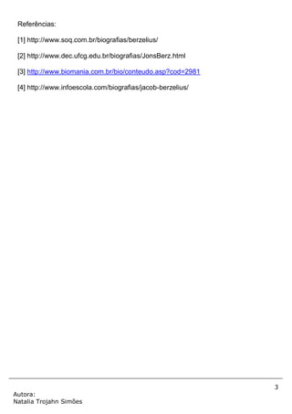 3
Autora:
Natalia Trojahn Simões
Referências:
[1] http://www.soq.com.br/biografias/berzelius/
[2] http://www.dec.ufcg.edu.br/biografias/JonsBerz.html
[3] http://www.biomania.com.br/bio/conteudo.asp?cod=2981
[4] http://www.infoescola.com/biografias/jacob-berzelius/
 
