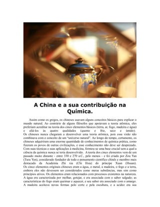 A China e a sua contribuição na
Química.
Assim como os gregos, os chineses usavam alguns conceitos básicos para explicar o
mundo natural. Ao contrário de alguns filósofos que apoiavam a teoria atômica, eles
preferiam acreditar na teoria dos cinco elementos básicos (terra, ar, fogo, madeira e água)
e aliá-los às quatro qualidades (quente e frio, seco e úmido).
Os chineses nunca chegaram a desenvolver uma teoria atômica, pois essa visão não
combinava com o conceito de um “universo natural”. Ao longo do tempo, certamente, os
chineses adquiriram uma enorme quantidade de conhecimentos de química prática, como
fizeram os povos de outras civilizações, e esse conhecimento não deve ser desprezado.
Com suas técnicas e suas aplicações à medicina, formou-se uma base crucial sem a qual a
ciência da química nunca se teria desenvolvido. A teoria dos cinco elementos vem de um
passado muito distante - entre 330 e 270 a.C., pelo menos - e foi criada por Zou Yan
(Tsou Yen), considerado fundador de todo o pensamento científico chinês e membro mais
destacado da Academia Zhi xia (Chi Hsia) do príncipe Xuan (Hsuan).
Os cinco elementos originais chineses eram a água, o metal, a madeira, o fogo e a terra,
embora eles não devessem ser considerados como meras substâncias, mas sim como
princípios ativos. Os elementos eram relacionados com processos existentes na natureza.
A água era caracterizada por molhar, gotejar, e era associada com o sabor salgado; as
características do fogo eram queimar e aquecer, e seu sabor era associado com o amargo.
A madeira aceitava novas formas pelo corte e pela escultura, e a acidez era sua
 