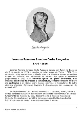 1
Caroline Nunes dos Santos
Lorenzo Romano Amedeo Carlo Avogadro nasceu em Turim na Itália no
dia 9 de agosto de 1776 e estudou na Universidade de Turim (1796). Teve
advocacia como sua primeira profissão, mas em seguida e rendeu ao curioso
mundo da química, ele dedicou-se ao estudo dos gases e descobriu
propriedades e criou a lei volumes iguais de gases diferentes, nas
mesmas condições de pressão e temperatura, contêm o mesmo numero
de partículas e as ideias sobre massas atômicas e moleculares de outro
cientista chamado Canizzarro levaram à determinação das constantes de
Avogadro.[1]
No final do século XVIII e inicio do século XIX, Lavosier, Proust, Dalton e
outros cientistas realizavam estudos com a finalidade de determinar a natureza
fundamental da matéria, ou seja, descobrir como e do que a matéria era
formada. Eles explicavam a matéria como sendo constituída de partículas
indivisíveis e que se conservavam em quantidade e massa.
Lorenzo Romano Amedeo Carlo Avogadro
1776 - 1856
 