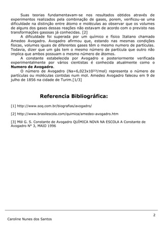 2
Caroline Nunes dos Santos
Suas teorias fundamentavam-se nos resultados obtidos através de
experimentos realizados pela combinação de gases, porem, verificou-se uma
dificuldade na distinção entre átomo e moléculas ao observar que os volumes
de alguns dos gases dessas reações não estavam de acordo com o previsto nas
transformações gasosas já conhecidas. [2]
A dificuldade foi superada por um químico e físico Italiano chamado
Amedeo Avogadro. Avogadro afirmou que, estando nas mesmas condições
físicas, volumes iguais de diferentes gases têm o mesmo numero de partículas.
Todavia, dizer que um gás tem o mesmo número de partícula que outro não
implica que ambos possuam o mesmo número de átomos.
A constante estabelecida por Avogadro e posteriormente verificada
experimentalmente por vários cientistas é conhecida atualmente como o
Numero de Avogadro.
O número de Avogadro (Na=6,023x10²³/mol) representa o número de
partículas ou moléculas contidas num mol. Amedeo Avogadro faleceu em 9 de
julho de 1856 na cidade de Turim.[1/3]
Referencia Bibliográfica:
[1] http://www.soq.com.br/biografias/avogadro/
[2] http://www.brasilescola.com/quimica/amedeo-avogadro.htm
[3] Mól G. S. Constante de Avogadro QUÍMICA NOVA NA ESCOLA A Constante de
Avogadro N° 3, MAIO 1996
 