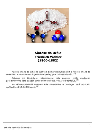 1
Daiana Kaminski de Oliveira
Nasceu em 31 de julho de 1800 em Eschersheim/Frankfurt e faleceu em 23 de
setembro de 1882 em Göttingen foi um pedagogo e químico alemão.
(3)
Estudou em Heidelberg, interessou-se pela química, então mudou-se
para Estocolmo para estudar com o químico sueco Jöns Jacob Berzelius.
(3)
Em 1836 foi professor de química da Universidade de Göttingen. Está sepultado
no Stadtfriedhof de Göttingen.
(3)
Síntese da Uréia
Friedrich Wöhler
(1800-1882)
 