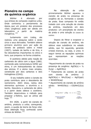 2
Daiana Kaminski de Oliveira
Pioneiro no campo
da química orgânica
Wöhler é afamado por
sua síntese do composto orgânico uréia.
Onde contrariou o pensamento da
época, que um produto dos processos
vitais (orgânico) pode ser obtido em
laboratório a partir de matéria
inorgânica.
(1)
Juntamente com Liebig, ele
realizou uma pesquisa sobre o ácido
úrico e seus derivados. Também obteve
primeiro alumínio puro por ação do
cloreto de potássio sobre o metal
(1827), isolado de berílio e de ítrio, e
fez descobertas importantes no silício e
boro, que preparou na forma cristalina.
O acetileno obtido pela reação de
carboneto de cálcio com a água (1862,
conhecido pela nomenclatura IUPAC por
etino, é um hidrocarboneto da classe
dos alcinos. É o alcino mais simples,
constituído por dois carbonos e dois
hidrogênios (C2H2).
O seu trabalho sobre o cianato de
prata contribuiu para a descoberta de
isomerismo. Além disso, isolou dois
elementos químicos: o alumínio e o
berílio. Descobriu o carboneto de cálcio
e a partir deste obteve o acetileno.
Também desenvolveu o método para
preparar o fósforo, que se utiliza até
hoje.
(2)
Em 1828, a partir do cianato de
amônio, produziu a uréia; começando,
assim, a queda da teoria da força vital.
Essa obtenção ficou conhecida como
síntese de Wöhler.
(1)
Na obtenção da uréia
primeiramente Wöhler aqueceu o
cianeto de prata na presença de
oxigênio do ar, formando o cianato
de prata. Esse composto foi então
tratado com uma solução de cloreto
de amônia, resultando em dois
produtos: um precipitado de cloreto
de prata e uma solução de cianato de
amônio.
Depois de filtrar e evaporar a
solução de cianato de amônio, ele
obteve essa substância no estado
sólido, que foi aquecido, gerando
cristais brancos, ou seja, a ureia. A
seguir temos as equações químicas
que representam as reações
ocorridas:
*Aquecimento do cianato de prata na
presença de oxigênio: AgCN(s) + ½
O2(g) → AgOCN(s)
* Tratamento do cianeto de prata
com cloreto de amônio: 2
AgOCN(s) + NH4Cl(aq) → AgCl(ppt)
+ NH4OCN(aq)
* Aquecimento do cianato de amônio
sólido: NH4OCN(s) → CO(NH2)2(s)
(2)
(3)
 