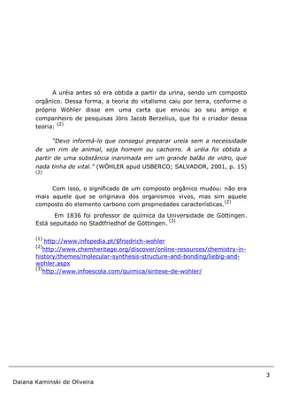 3
Daiana Kaminski de Oliveira
A uréia antes só era obtida a partir da urina, sendo um composto
orgânico. Dessa forma, a teoria do vitalismo caiu por terra, conforme o
próprio Wöhler disse em uma carta que enviou ao seu amigo e
companheiro de pesquisas Jöns Jacob Berzelius, que foi o criador dessa
teoria:
(2)
“Devo informá-lo que consegui preparar ureia sem a necessidade
de um rim de animal, seja homem ou cachorro. A uréia foi obtida a
partir de uma substância inanimada em um grande balão de vidro, que
nada tinha de vital.” (WÖHLER apud USBERCO; SALVADOR, 2001, p. 15)
(2)
Com isso, o significado de um composto orgânico mudou: não era
mais aquele que se originava dos organismos vivos, mas sim aquele
composto do elemento carbono com propriedades características.
(2)
Em 1836 foi professor de química da Universidade de Göttingen.
Está sepultado no Stadtfriedhof de Göttingen.
(3)
(1)
http://www.infopedia.pt/$friedrich-wohler
(2)
http://www.chemheritage.org/discover/online-resources/chemistry-in-
history/themes/molecular-synthesis-structure-and-bonding/liebig-and-
wohler.aspx
(3)
http://www.infoescola.com/quimica/sintese-de-wohler/
 