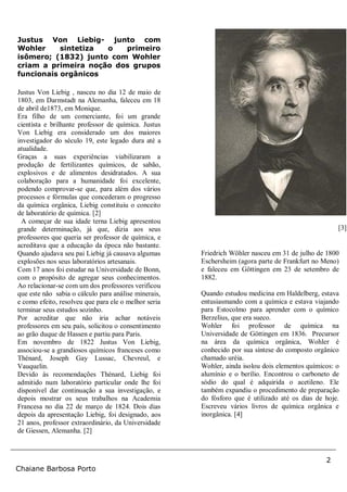 2
Chaiane Barbosa Porto
[3]
Justus Von Liebig- junto com
Wohler sintetiza o primeiro
isômero; (1832) junto com Wohler
criam a primeira noção dos grupos
funcionais orgânicos
Justus Von Liebig , nasceu no dia 12 de maio de
1803, em Darmstadt na Alemanha, faleceu em 18
de abril de1873, em Monique.
Era filho de um comerciante, foi um grande
cientista e brilhante professor de química. Justus
Von Liebig era considerado um dos maiores
investigador do século 19, este legado dura até a
atualidade.
Graças a suas experiências viabilizaram a
produção de fertilizantes químicos, de sabão,
explosivos e de alimentos desidratados. A sua
colaboração para a humanidade foi excelente,
podendo comprovar-se que, para além dos vários
processos e fórmulas que concederam o progresso
da química orgânica, Liebig constituiu o conceito
de laboratório de química. [2]
A começar de sua idade terna Liebig apresentou
grande determinação, já que, dizia aos seus
professores que queria ser professor de química, e
acreditava que a educação da época não bastante.
Quando ajudava seu pai Liebig já causava algumas
explosões nos seus laboratórios artesanais.
Com 17 anos foi estudar na Universidade de Bonn,
com o propósito de agregar seus conhecimentos.
Ao relacionar-se com um dos professores verificou
que este não sabia o cálculo para análise minerais,
e como efeito, resolveu que para ele o melhor seria
terminar seus estudos sozinho.
Por acreditar que não iria achar notáveis
professores em seu país, solicitou o consentimento
ao grão duque de Hassen e partiu para Paris.
Em novembro de 1822 Justus Von Liebig,
associou-se a grandiosos químicos franceses como
Thénard, Joseph Gay Lussac, Chevreul, e
Vauquelin.
Devido às recomendações Thénard, Liebig foi
admitido num laboratório particular onde lhe foi
disponível dar continuação a sua investigação, e
depois mostrar os seus trabalhos na Academia
Francesa no dia 22 de março de 1824. Dois dias
depois da apresentação Liebig, foi designado, aos
21 anos, professor extraordinário, da Universidade
de Giessen, Alemanha. [2]
Friedrich Wöhler nasceu em 31 de julho de 1800
Eschersheim (agora parte de Frankfurt no Meno)
e faleceu em Göttingen em 23 de setembro de
1882.
Quando estudou medicina em Haldelberg, estava
entusiasmando com a química e estava viajando
para Estocolmo para aprender com o químico
Berzelius, que era sueco.
Wohler foi professor de química na
Universidade de Göttingen em 1836. Precursor
na área da química orgânica, Wohler é
conhecido por sua síntese do composto orgânico
chamado uréia.
Wohler, ainda isolou dois elementos químicos: o
alumínio e o berílio. Encontrou o carboneto de
sódio do qual é adquirida o acetileno. Ele
também expandiu o procedimento de preparação
do fósforo que é utilizado até os dias de hoje.
Escreveu vários livros de química orgânica e
inorgânica. [4]
 