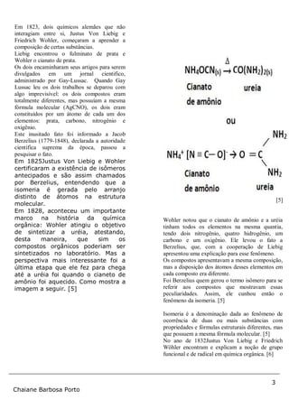 3
Chaiane Barbosa Porto
Em 1823, dois químicos alemães que não
interagiam entre si, Justus Von Liebig e
Friedrich Wohler, começaram a aprender a
composição de certas substâncias.
Liebig encontrou o fulminato de prata e
Wohler o cianato de prata.
Os dois encaminharam seus artigos para serem
divulgados em um jornal cientifico,
administrado por Gay-Lussac. Quando Gay
Lussac leu os dois trabalhos se deparou com
algo imprevisível: os dois compostos eram
totalmente diferentes, mas possuíam a mesma
fórmula molecular (AgCNO), os dois eram
constituídos por um átomo de cada um dos
elementos: prata, carbono, nitrogênio e
oxigênio.
Este inusitado fato foi informado a Jacob
Berzelius (1779-1848), declarada a autoridade
cientifica suprema da época, passou a
pesquisar o fato.
Em 1825Justus Von Liebig e Wohler
certificaram a existência de isômeros
antecipados e são assim chamados
por Berzelius, entendendo que a
isomeria é gerada pelo arranjo
distinto de átomos na estrutura
molecular.
Em 1828, aconteceu um importante
marco na história da química
orgânica: Wohler atingiu o objetivo
de sintetizar a uréia, atestando,
desta maneira, que sim os
compostos orgânicos poderiam ser
sintetizados no laboratório. Mas a
perspectiva mais interessante foi a
última etapa que ele fez para chega
até a uréia foi quando o cianeto de
amônio foi aquecido. Como mostra a
imagem a seguir. [5]
[5]
[5]
Wohler notou que o cianato de amônio e a uréia
tinham todos os elementos na mesma quantia,
tendo dois nitrogênio, quatro hidrogênio, um
carbono e um oxigênio. Ele levou o fato a
Berzelius, que, com a cooperação de Liebig
apresentou uma explicação para esse fenômeno.
Os compostos apresentavam a mesma composição,
mas a disposição dos átomos desses elementos em
cada composto era diferente.
Foi Berzelius quem gerou o termo isômero para se
referir aos compostos que mostravam essas
peculiaridades. Assim, ele cunhou então o
fenômeno da isomeria. [5]
Isomeria é a denominação dada ao fenômeno de
ocorrência de duas ou mais substâncias com
propriedades e fórmulas estruturais diferentes, mas
que possuem a mesma fórmula molecular. [5]
No ano de 1832Justus Von Liebig e Friedrich
Wöhler encontram e explicam a noção de grupo
funcional e de radical em química orgânica. [6]
 