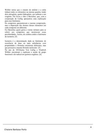 4
Chaiane Barbosa Porto
Wohler notou que o cianato de amônio e a uréia
tinham todos os elementos na mesma quantia, tendo
dois nitrogênio, quatro hidrogênio, um carbono e um
oxigênio. Ele levou o fato a Berzelius, que, com a
cooperação de Liebig apresentou uma explicação
para esse fenômeno.
Os compostos apresentavam a mesma composição,
mas a disposição dos átomos desses elementos em
cada composto era diferente.
Foi Berzelius quem gerou o termo isômero para se
referir aos compostos que mostravam essas
peculiaridades. Assim, ele cunhou então o fenômeno
da isomeria. [5]
Isomeria é a denominação dada ao fenômeno de
ocorrência de duas ou mais substâncias com
propriedades e fórmulas estruturais diferentes, mas
que possuem a mesma fórmula molecular. [5]
No ano de 1832Justus Von Liebig e Friedrich
Wöhler encontram e explicam a noção de grupo
funcional e de radical em química orgânica. [6]
 