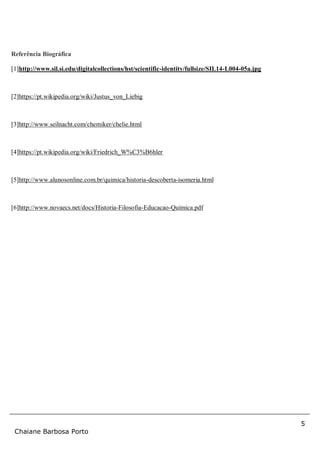 5
Chaiane Barbosa Porto
Referência Biográfica
[1]http://www.sil.si.edu/digitalcollections/hst/scientific-identity/fullsize/SIL14-L004-05a.jpg
[2]https://pt.wikipedia.org/wiki/Justus_von_Liebig
[3]http://www.seilnacht.com/chemiker/chelie.html
[4]https://pt.wikipedia.org/wiki/Friedrich_W%C3%B6hler
[5]http://www.alunosonline.com.br/quimica/historia-descoberta-isomeria.html
[6]http://www.novaecs.net/docs/Historia-Filosofia-Educacao-Quimica.pdf
 
