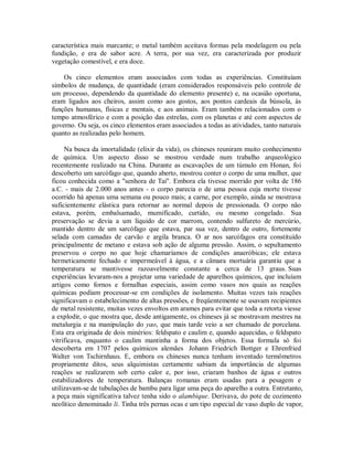 característica mais marcante; o metal também aceitava formas pela modelagem ou pela
fundição, e era de sabor acre. A terra, por sua vez, era caracterizada por produzir
vegetação comestível, e era doce.
Os cinco elementos eram associados com todas as experiências. Constituíam
símbolos de mudança, de quantidade (eram considerados responsáveis pelo controle de
um processo, dependendo da quantidade do elemento presente) e, na ocasião oportuna,
eram ligados aos cheiros, assim como aos gostos, aos pontos cardeais da bússola, às
funções humanas, físicas e mentais, e aos animais. Eram também relacionados com o
tempo atmosférico e com a posição das estrelas, com os planetas e até com aspectos de
governo. Ou seja, os cinco elementos eram associados a todas as atividades, tanto naturais
quanto as realizadas pelo homem.
Na busca da imortalidade (elixir da vida), os chineses reuniram muito conhecimento
de química. Um aspecto disso se mostrou verdade num trabalho arqueológico
recentemente realizado na China. Durante as escavações de um túmulo em Honan, foi
descoberto um sarcófago que, quando aberto, mostrou conter o corpo de uma mulher, que
ficou conhecida como a "senhora de Tai". Embora ela tivesse morrido por volta de 186
a.C. - mais de 2.000 anos antes - o corpo parecia o de uma pessoa cuja morte tivesse
ocorrido há apenas uma semana ou pouco mais; a carne, por exemplo, ainda se mostrava
suficientemente elástica para retornar ao normal depois de pressionada. O corpo não
estava, porém, embalsamado, mumificado, curtido, ou mesmo congelado. Sua
preservação se devia a um líquido de cor marrom, contendo sulfureto de mercúrio,
mantido dentro de um sarcófago que estava, par sua vez, dentro de outro, fortemente
selada com camadas de carvão e argila branca. O ar nos sarcófagos era constituído
principalmente de metano e estava sob ação de alguma pressão. Assim, o sepultamento
preservou o corpo no que hoje chamaríamos de condições anaeróbicas; ele estava
hermeticamente fechado e impermeável à água, e a câmara mortuária garantiu que a
temperatura se mantivesse razoavelmente constante a cerca de 13 graus. Suas
experiências levaram-nos a projetar uma variedade de aparelhos químicos, que incluíam
artigos como fornos e fornalhas especiais, assim como vasos nos quais as reações
químicas podiam processar-se em condições de isolamento. Muitas vezes tais reações
significavam o estabelecimento de altas pressões, e freqüentemente se usavam recipientes
de metal resistente, muitas vezes envoltos em arames para evitar que toda a retorta viesse
a explodir, o que mostra que, desde antigamente, os chineses já se mostravam mestres na
metalurgia e na manipulação do yao, que mais tarde veio a ser chamado de porcelana.
Esta era originada de dois minérios: feldspato e caulim e, quando aquecidas, o feldspato
vitrificava, enquanto o caulim mantinha a forma dos objetos. Essa formula só foi
descoberta em 1707 pelos químicos alemães Johann Friedrich Bottger e Ehrenfried
Walter von Tschirnhaus. E, embora os chineses nunca tenham inventado termômetros
propriamente ditos, seus alquimistas certamente sabiam da importância de algumas
reações se realizarem sob certo calor e, por isso, criaram banhos de água e outros
estabilizadores de temperatura. Balanças romanas eram usadas para a pesagem e
utilizavam-se de tubulações de bambu para ligar uma peça do aparelho a outra. Entretanto,
a peça mais significativa talvez tenha sido o alambique. Derivava, do pote de cozimento
neolítico denominado li. Tinha três pernas ocas e um tipo especial de vaso duplo de vapor,
 