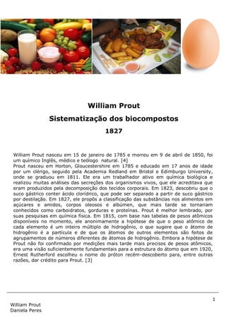 1
William Prout
Daniela Peres
William Prout nasceu em 15 de janeiro de 1785 e morreu em 9 de abril de 1850, foi
um químico Inglês, médico e teólogo natural. [4]
Prout nasceu em Horton, Gloucestershire em 1785 e educado em 17 anos de idade
por um clérigo, seguido pela Academia Redland em Bristol e Edimburgo University,
onde se graduou em 1811. Ele era um trabalhador ativo em química biológica e
realizou muitas análises das secreções dos organismos vivos, que ele acreditava que
eram produzidos pela decomposição dos tecidos corporais. Em 1823, descobriu que o
suco gástrico conter ácido clorídrico, que pode ser separado a partir de suco gástrico
por destilação. Em 1827, ele propôs a classificação das substâncias nos alimentos em
açúcares e amidos, corpos oleosos e albúmen, que mais tarde se tornariam
conhecidos como carboidratos, gorduras e proteínas. Prout é melhor lembrado, por
suas pesquisas em química física. Em 1815, com base nas tabelas de pesos atômicos
disponíveis no momento, ele anonimamente a hipótese de que o peso atômico de
cada elemento é um inteiro múltiplo de hidrogênio, o que sugere que o átomo de
hidrogênio é a partícula e de que os átomos de outros elementos são feitos de
agrupamentos de números diferentes de átomos de hidrogênio. Embora a hipótese de
Prout não foi confirmado por medições mais tarde mais precisos de pesos atômicos,
era uma visão suficientemente fundamentais para a estrutura do átomo que em 1920,
Ernest Rutherford escolheu o nome do próton recém-descoberto para, entre outras
razões, dar crédito para Prout. [3]
William Prout
Sistematização dos biocompostos
1827
 