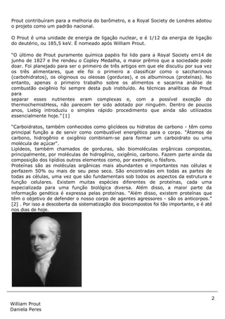 2
William Prout
Daniela Peres
Prout contribuíram para a melhoria do barômetro, e a Royal Society de Londres adotou
o projeto como um padrão nacional.
O Prout é uma unidade de energia de ligação nuclear, e é 1/12 da energia de ligação
do deutério, ou 185,5 keV. É nomeado após William Prout.
“O último de Prout puramente química papéis foi lido para a Royal Society em14 de
junho de 1827 e lhe rendeu o Copley Medalha, o maior prêmio que a sociedade pode
doar. Foi planejado para ser o primeiro de três artigos em que ele discutiu por sua vez
os três alimentares, que ele foi o primeiro a classificar como o saccharinous
(carbohidratos), os oliginous ou oleosas (gorduras), e os albuminous (proteínas). No
entanto, apenas o primeiro trabalho sobre os alimentos e sacarina análise de
combustão oxigênio foi sempre desta pub instituído. As técnicas analíticas de Prout
para
separar esses nutrientes eram complexas e, com a possível exceção do
thermochemistHess, não parecem ter sido adotado por ninguém. Dentro de poucos
anos, Liebig introduziu o simples rápido procedimento que ainda são utilizados
essencialmente hoje.” [1]
“Carboidratos, também conhecidos como glicídeos ou hidratos de carbono - têm como
principal função a de servir como combustível energético para o corpo. "Átomos de
carbono, hidrogênio e oxigênio combinam-se para formar um carboidrato ou uma
molécula de açúcar".
Lipídeos, também chamados de gorduras, são biomoléculas orgânicas compostas,
principalmente, por moléculas de hidrogênio, oxigênio, carbono. Fazem parte ainda da
composição dos lipídios outros elementos como, por exemplo, o fósforo.
Proteínas são as moléculas orgânicas mais abundantes e importantes nas células e
perfazem 50% ou mais de seu peso seco. São encontradas em todas as partes de
todas as células, uma vez que são fundamentais sob todos os aspectos da estrutura e
função celulares. Existem muitas espécies diferentes de proteínas, cada uma
especializada para uma função biológica diversa. Além disso, a maior parte da
informação genética é expressa pelas proteínas. “Além disso, existem proteínas que
têm o objetivo de defender o nosso corpo de agentes agressores - são os anticorpos.”
[2] . Por isso a descoberta da sistematização dos biocompostos foi tão importante, e é até
nos dias de hoje.
 