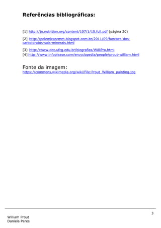 3
William Prout
Daniela Peres
Referências bibliográficas:
[1] http://jn.nutrition.org/content/107/1/15.full.pdf (página 20)
[2] http://polemicascmm.blogspot.com.br/2011/09/funcoes-dos-
carboidratos-sais-minerais.html
[3] http://www.dec.ufcg.edu.br/biografias/WilliPro.html
[4] http://www.infoplease.com/encyclopedia/people/prout-william.html
Fonte da imagem:
https://commons.wikimedia.org/wiki/File:Prout_William_painting.jpg
 