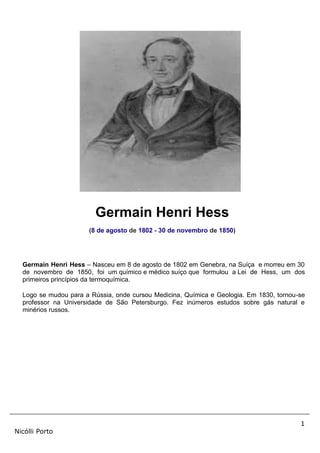 1
Nicólli Porto
Germain Henri Hess
(8 de agosto de 1802 - 30 de novembro de 1850)
Germain Henri Hess – Nasceu em 8 de agosto de 1802 em Genebra, na Suíça e morreu em 30
de novembro de 1850, foi um químico e médico suíço que formulou a Lei de Hess, um dos
primeiros princípios da termoquímica.
Logo se mudou para a Rússia, onde cursou Medicina, Química e Geologia. Em 1830, tornou-se
professor na Universidade de São Petersburgo. Fez inúmeros estudos sobre gás natural e
minérios russos.
 