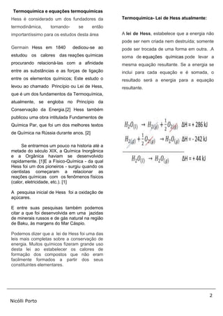 2
Nicólli Porto
Termoquímica e equações termoquímicas
Hess é considerado um dos fundadores da
termodinâmica, tornando- se então
importantíssimo para os estudos desta área
Germain Hess em 1840 dedicou-se ao
estudou os calores das reações químicas
procurando relacioná-las com a afinidade
entre as substâncias e as forças de ligação
entre os elementos químicos; Este estudo o
levou ao chamado Princípio ou Lei de Hess,
que é um dos fundamentos da Termoquímica,
atualmente, se engloba no Princípio da
Conservação da Energia.[2] Hess também
publicou uma obra intitulada Fundamentos de
Química Par, que foi um dos melhores textos
de Química na Rússia durante anos. [2]
Se entrarmos um pouco na historia até a
metade do século XIX, a Química Inorgânica
e a Orgânica haviam se desenvolvido
rapidamente. [1]E a Físico-Química - da qual
Hess foi um dos pioneiros - surgiu quando os
cientistas começaram a relacionar as
reações químicas com os fenômenos físicos
(calor, eletricidade, etc.). [1]
A pesquisa inicial de Hess foi a oxidação de
açúcares.
E entre suas pesquisas também podemos
citar a que foi desenvolvida em uma jazidas
de minerais russos e de gás natural na região
de Baku, às margens do Mar Cáspio.
Podemos dizer que a lei de Hess foi uma das
leis mais completas sobre a conservação de
energia. Muitos químicos fizeram grande uso
desta lei ao estabelecer os calores de
formação dos compostos que não eram
facilmente formados a partir dos seus
constituintes elementares.
Termoquimica- Lei de Hess atualmente:
A lei de Hess, estabelece que a energia não
pode ser nem criada nem destruída; somente
pode ser trocada de uma forma em outra. .A
soma de equações químicas pode levar a
mesma equação resultante. Se a energia se
inclui para cada equação e é somada, o
resultado será a energia para a equação
resultante.
 