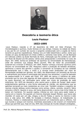 1
Prof. Dr. Márcio Marques Martins – http://digichem.org
[1]
Louis Pasteur, nascido a 27 de dezembro de 1822 em Dole (França). Foi
microbiologista e químico, muito famoso em seu tempo. Cresceu na cidade de Arbois
e seu pai foi um curtidor de couros e sargento condecorado com a Legião de Honra
durante as guerras napoleônicas. Pasteur era um hábil desenhista e pintor, tanto que
recebe um grau de Bacharel em Artes (1840) e, somente mais tarde, um de Bacharel
em Ciências (1842) na École Normale de Paris, instituição que lhe conferiu em 1847
um título de Doutor.[2] Ele passou vários anos pesquisando e ensinando no Liceu de
Dijon. Em 1848, tornou-se professor de Química na Universidade de Estrassburgo,
onde ele conheceu sua esposa Marie Laurent, filha do reitor da universidade.
Casaram-se e tiveram 5 filhos[2]. Em 1854, Pasteur começa a lecionar Química como
Decano na Universidade de Lille. Pesquisou sobre a produção de bebidas alcoólicas,
aprimorou a teoria dos germes e ajudou a convencer os europeus da sua validade
demonstrando que o leite, o vinho e a cerveja eram produzidos por meio de
fermentação causada por germes. Em 1862, ele desenvolveu um processo de fervura
e resfriamento que levava à eliminação dos germes nos alimentos, o qual foi batizado
de pasteurização (e é usado até hoje). Em 1865 ele salvou a indústria da seda,
provando que os ovos das lagartas da seda estavam sendo infectados por micróbios,
os quais deveriam ser eliminados para voltar aos níveis de produção de seda
anteriores. Em 1879 ele descobriu uma vacina para a cólera do frango. Após expor
acidentalmente galinhas a uma forma atenuada do vibrião, ele demonstrou que as
galinhas tornaram-se mais resistentes ao vírus real. Também ampliou o espectro de
vacinas criando defesas contra doenças como antraz, cólera, varicela, raiva[2], febre
amarela e tifo[3]. Quanto à raiva, ele havia desenvolvido a vacina mas tinha medo de
testar em humanos. Foi quando cogitou infectar-se com raiva para poder testar a
vacina em si mesmo. Foi quando um menino chamado Joseph Meister, que havia sido
mordido 14 vezes por um cão, chegou a ele.[4] Testou a vacina no menino e este
teve a vida salva. Em 1888, foi fundado o Instituto Pasteur. Já trabalhando no
Instituto, Pasteur e colaboradores desenvolveram um tratamento para a difteria, mal
que inunda o sangue com toxinas. Cientistas associados a ele criaram um tratamento
eficaz que permite que, hoje em dia, 85% das crianças do mundo estejam protegidas.
Descobriu a isomeria ótica
Louis Pasteur
1822-1895
 