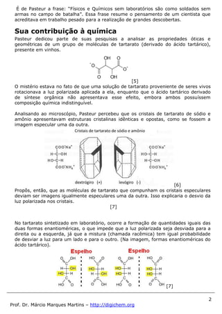 2
Prof. Dr. Márcio Marques Martins – http://digichem.org
É de Pasteur a frase: “Físicos e Químicos sem laboratórios são como soldados sem
armas no campo de batalha”. Essa frase resume o pensamento de um cientista que
acreditava em trabalho pesado para a realização de grandes descobertas.
Sua contribuição à química
Pasteur dedicou parte de suas pesquisas a analisar as propriedades óticas e
geométricas de um grupo de moléculas de tartarato (derivado do ácido tartárico),
presente em vinhos.
[5]
O mistério estava no fato de que uma solução de tartarato proveniente de seres vivos
rotacionava a luz polarizada aplicada a ela, enquanto que o ácido tartárico derivado
de síntese orgânica não apresentava esse efeito, embora ambos possuíssem
composição química indistinguível.
Analisando ao microscópio, Pasteur percebeu que os cristais de tartarato de sódio e
amônio apresentavam estruturas cristalinas idênticas e opostas, como se fossem a
imagem especular uma da outra.
[6]
Propôs, então, que as moléculas de tartarato que compunham os cristais especulares
deviam ser imagens igualmente especulares uma da outra. Isso explicaria o desvio da
luz polarizada nos cristais.
[7]
No tartarato sintetizado em laboratório, ocorre a formação de quantidades iguais das
duas formas enantioméricas, o que impede que a luz polarizada seja desviada para a
direita ou a esquerda, já que a mistura (chamada racêmica) tem igual probabilidade
de desviar a luz para um lado e para o outro. (Na imagem, formas enantioméricas do
ácido tartárico).
[7]
 