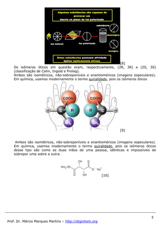 3
Prof. Dr. Márcio Marques Martins – http://digichem.org
[8]
Os isômeros óticos em questão eram, respectivamente, (2R, 3R) e (2S, 3S)
(classificação de Cahn, Ingold e Prelog).
Ambos são isométricos, não-sobreponíveis e enantioméricos (imagens especulares).
Em química, usamos modernamente o termo quiralidade, pois os isômeros óticos
[9]
Ambos são isométricos, não-sobreponíveis e enantioméricos (imagens especulares).
Em química, usamos modernamente o termo quiralidade, pois os isômeros óticos
desse tipo são como as duas mãos de uma pessoa, idênticas e impossíveis de
sobrepor uma sobre a outra.
[10]
 