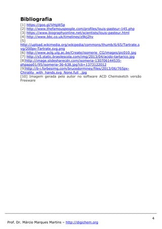 4
Prof. Dr. Márcio Marques Martins – http://digichem.org
Bibliografia
[1] https://goo.gl/VHgW5p
[2] http://www.thefamouspeople.com/profiles/louis-pasteur-145.php
[3] https://www.biographyonline.net/scientists/louis-pasteur.html
[4] http://www.bbc.co.uk/timelines/z9kj2hv
[5]
http://upload.wikimedia.org/wikipedia/commons/thumb/6/65/Tartrate.s
vg/200px-Tartrate.svg.png
[6] http://www.aclg.ulg.ac.be/Create/isomerie_CG/images/pic010.jpg
[7] http://s5.static.brasilescola.com/img/2013/04/acido-tartarico.jpg
[8]http://image.slidesharecdn.com/isomeria-130706144535-
phpapp01/95/isomeria-36-638.jpg?cb=1373122012
[9]http://b-i.forbesimg.com/brucedorminey/files/2013/06/765px-
Chirality_with_hands.svg_None.full_.jpg
[10] Imagem gerada pelo autor no software ACD Chemsketch versão
Freeware
 