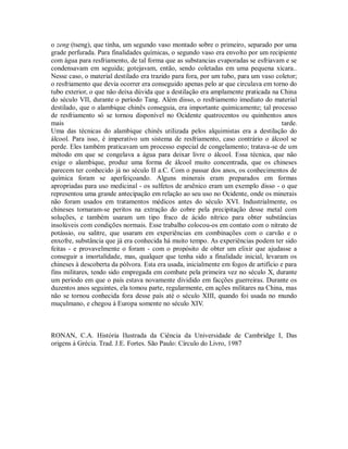 o zeng (tseng), que tinha, um segundo vaso montado sobre o primeiro, separado por uma
grade perfurada. Para finalidades químicas, o segundo vaso era envolto por um recipiente
com água para resfriamento, de tal forma que as substancias evaporadas se esfriavam e se
condensavam em seguida; gotejavam, então, sendo coletadas em uma pequena xícara..
Nesse caso, o material destilado era trazido para fora, por um tubo, para um vaso coletor;
o resfriamento que devia ocorrer era conseguido apenas pelo ar que circulava em torno do
tubo exterior, o que não deixa dúvida que a destilação era amplamente praticada na China
do século VII, durante o período Tang. Além disso, o resfriamento imediato do material
destilado, que o alambique chinês conseguia, era importante quimicamente; tal processo
de resfriamento só se tornou disponível no Ocidente quatrocentos ou quinhentos anos
mais tarde.
Uma das técnicas do alambique chinês utilizada pelos alquimistas era a destilação do
álcool. Para isso, é imperativo um sistema de resfriamento, caso contrário o álcool se
perde. Eles também praticavam um processo especial de congelamento; tratava-se de um
método em que se congelava a água para deixar livre o álcool. Essa técnica, que não
exige o alambique, produz uma forma de álcool muito concentrada, que os chineses
parecem ter conhecido já no século II a.C. Com o passar dos anos, os conhecimentos de
química foram se aperfeiçoando. Alguns minerais eram preparados em formas
apropriadas para uso medicinal - os sulfetos de arsênico eram um exemplo disso - o que
representou uma grande antecipação em relação ao seu uso no Ocidente, onde os minerais
não foram usados em tratamentos médicos antes do século XVI. Industrialmente, os
chineses tornaram-se peritos na extração do cobre pela precipitação desse metal com
soluções, e também usaram um tipo fraco de ácido nítrico para obter substâncias
insolúveis com condições normais. Esse trabalho colocou-os em contato com o nitrato de
potássio, ou salitre, que usaram em experiências em combinações com o carvão e o
enxofre, substância que já era conhecida há muito tempo. As experiências podem ter sido
feitas - e provavelmente o foram - com o propósito de obter um elixir que ajudasse a
conseguir a imortalidade, mas, qualquer que tenha sido a finalidade inicial, levaram os
chineses à descoberta da pólvora. Esta era usada, inicialmente em fogos de artifício e para
fins militares, tendo sido empregada em combate pela primeira vez no século X, durante
um período em que o país estava novamente dividido em facções guerreiras. Durante os
duzentos anos seguintes, ela tomou parte, regularmente, em ações militares na China, mas
não se tornou conhecida fora desse país até o século XIII, quando foi usada no mundo
muçulmano, e chegou à Europa somente no século XIV.
RONAN, C.A. História Ilustrada da Ciência da Universidade de Cambridge I, Das
origens à Grécia. Trad. J.E. Fortes. São Paulo: Círculo do Livro, 1987
 