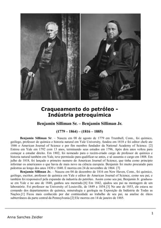 1
Anna Sanches Zeidler
Benjamin Silliman Sr. – Nasceu em 08 de agosto de 1779 em Trumbull, Conn., foi químico,
geólogo, professor de química e historia natural em Yale University, fundou em 1818 e foi editor chefe ate
1846 o American Journal of Science e por fim membro fundador da National Academy of Science. [2]
Entrou em Yale em 1792 com 13 anos, terminando seus estudos em 1796, Após dois anos voltou para
começar a estudar direito. Em 1802, foi nomeado para o recém-criado cargo de professor de química e
historia natural também em Yale, teve permissão para qualificar-se antes, e só assumiu o cargo em 1808. Em
julho de 1818, foi lançado o primeiro numero do American Journal of Science, que tinha como principio
informar os americanos o que havia de mais novo na ciência europeia. Benjamin foi muito procurado para
palestras ao longo dos anos 1830 e 1840. E morreu em 24 de novembro de 1864. [7]
Benjamin Silliman Jr. – Nasceu em 04 de dezembro de 1816 em New Haven, Conn., foi químico,
geólogo, escritor, professor de química em Yale e editor do American Journal of Science, como seu pai, e
também foi responsável pela expansão da industria do petróleo. Assim como seu pai, Benjamin Jr. graduou-
se em Yale e no ano de 1840, ganhou seu mestrado.[6] Em 1842, ajudou seu pai na montagem de um
laboratório. Foi professor na University of Louisville, de 1849 a 1854.[3] No ano de 1853, ele estava no
comando dos departamentos de química, mineralogia e geologia na Exposição da Indústria de Todas as
Nações.[1] Ficou mais conhecido por dar continuidade ao trabalho de seu pai, na analise de óleos
subterrâneos da parte central da Pennsylvania.[2] Ele morreu em 14 de janeiro de 1885.
Craqueamento do petróleo -
Indústria petroquímica
Benjamin Silliman Sr. – Benjamin Silliman Jr.
(1779 – 1864) – (1816 – 1885)
 