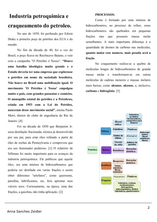 2
Anna Sanches Zeidler
Industria petroquimica e
craqueamento do petroleo.
No ano de 1859, foi perfurado por Edwin
Drake o primeiro poço de petróleo dos EUA e do
mundo.
No fim da década de 40, foi a vez do
Brasil, o poço ficava no Recôncavo Baiano, e veio
com a campanha “O Petróleo é Nosso”. “Houve
uma batalha ideológica muito grande e o
Estado deveria ter uma empresa que explorasse
o petróleo em nome da sociedade brasileira.
Não houve no Brasil uma mobilização igual. O
movimento 'O Petróleo é Nosso' empolgou
muito o país, com grandes passeatas e comícios.
O monopólio estatal do petróleo e a Petrobras,
criada em 1953 com a Lei do Petróleo,
nasceram desse movimento social”, ensina Paulo
Metri, diretor do clube de engenharia do Rio de
Janeiro. [4]
Foi na década de 1850 que Benjamin Jr.
usou destilação fracionada, técnica já desenvolvida
por seu pai, para criar óleo refinado a partir de
óleo de rochas da Pennsylvania e comprovou que
era um iluminador poderoso. [1] O relatório de
Silliman foi muito importante para os avanços da
industria petroquímica. Ele publicou que aquele
óleo, era uma mistura de hidrocarbonetos que
poderia ser destilada em varias frações e assim
obter diferentes “artefatos”, como querosene,
parafina, lubrificantes, etc, fora aprontar seus
viáveis usos. Curiosamente, na época, uma das
frações, a gasolina, não tinha aplicação. [2]
PROCESSOS:
Como é formado por uma mistura de
hidrocarbonetos, no processo de refino, esses
hidrocarbonetos são quebrados em pequenas
frações mas que possuem massa molar
semelhantes. A mais importante diferença é a
quantidade de átomos de carbono nas moléculas,
quanto maior esse numero, mais pesada será a
fração.
No craquemanto realiza-se a quebra de
moléculas longas de hidrocarbonetos de grande
massa molar e transformam-se em outras
moléculas de cadeias menores e massas molares
mais baixas, como alcanos, alcenos, e, inclusive,
carbono e hidrogênio. [5]
 
