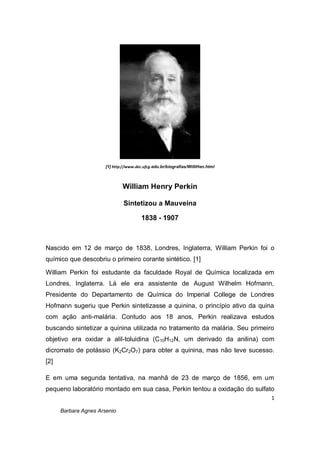 1
Barbara Agnes Arsenio
[1] http://www.dec.ufcg.edu.br/biografias/WilliHen.html
William Henry Perkin
Sintetizou a Mauveína
1838 - 1907
Nascido em 12 de março de 1838, Londres, Inglaterra, William Perkin foi o
químico que descobriu o primeiro corante sintético. [1]
William Perkin foi estudante da faculdade Royal de Química localizada em
Londres, Inglaterra. Lá ele era assistente de August Wilhelm Hofmann,
Presidente do Departamento de Química do Imperial College de Londres
Hofmann sugeriu que Perkin sintetizasse a quinina, o princípio ativo da quina
com ação anti-malária. Contudo aos 18 anos, Perkin realizava estudos
buscando sintetizar a quinina utilizada no tratamento da malária. Seu primeiro
objetivo era oxidar a alil-toluidina (C10H12N, um derivado da anilina) com
dicromato de potássio (K2Cr2O7) para obter a quinina, mas não teve sucesso.
[2]
E em uma segunda tentativa, na manhã de 23 de março de 1856, em um
pequeno laboratório montado em sua casa, Perkin tentou a oxidação do sulfato
 