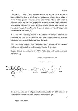2
Barbara Agnes Arsenio
de anilina
((C6H5NH2)2 . H2SO4) Como resultado, obteve um produto de cor escura e
desagradável. Ao trata-lo com álcool, ele obteve uma solução de cor púrpura,
muito intensa, que manchou seu jaleco. Esta mancha não se alterou com a
ação do sabão, da luz e da temperatura. Contudo William Perkin não tinha
sintetizado a quinina, mas sim o primeiro corante artificial, que chamou de
mauveína (mauve). Perkin fez uma descoberta de grande importância para as
indústrias têxtil e química. [3]
A cor malva foi à cor daquele ano de descoberta. Rapidamente o corante se
difundiu e teve uma grande demanda, um grande sucesso de vendas uma vez
que os corantes naturais já não supriam a demanda.
Para completar o sucesso Perkin não perdeu tempo, patenteou o novo corante
e abriu uma fabrica de tinta em Greenford, no oeste de Londres.
Depois de sua aposentadoria, em 1874, Perkin deu continuidade em suas
pesquisas. [8]
Ele publicou cerca de 60 artigos durante esse período. Em 1906, recebeu o
título de SIR, e morreu em 1907 de causa desconhecida. [8]
Estrutura molecular da Mauveína. [4]
http://www.timoteo.cefetmg.br
 
