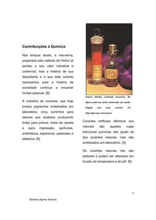 3
Barbara Agnes Arsenio
Contribuições à Química
Nos tempos atuais, a mauveína,
preparada pelo método de Perkin já
perdeu o seu valor industrial e
comercial, mas a história de sua
descoberta e o que este corante
representou para a história da
sociedade continua a encantar
muitas pessoas. [8]
A indústria de corantes, que hoje
produz pigmentos sintetizados em
laboratório, criou caminhos para
setores que acabaria produzindo
tintas para pintura, tintas de caneta
e para impressão, perfumes,
antibióticos, explosivos, pesticidas e
plásticos. [5]
Corantes artificiais idênticos aos
naturais são aqueles cujas
estruturas químicas são iguais às
dos corantes naturais, mas são
sintetizados em laboratório. [5]
Os corantes naturais não são
estáveis e podem ser alterados em
função da temperatura e do pH. [6]
Frasco (direita) contendo mauveína. Na
figura pode ser ainda observado um tecido
tingido com esse corante. [7]
http://lqes.iqm.unicamp.br
 