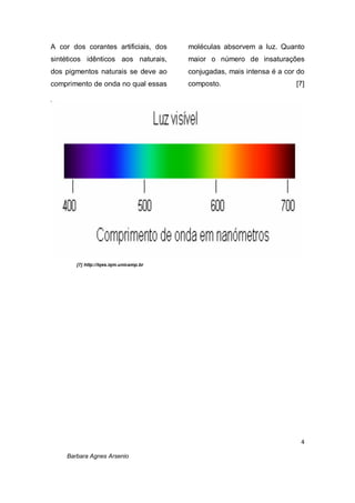 4
Barbara Agnes Arsenio
A cor dos corantes artificiais, dos
sintéticos idênticos aos naturais,
dos pigmentos naturais se deve ao
comprimento de onda no qual essas
moléculas absorvem a luz. Quanto
maior o número de insaturações
conjugadas, mais intensa é a cor do
composto. [7]
[7] http://lqes.iqm.unicamp.br
 