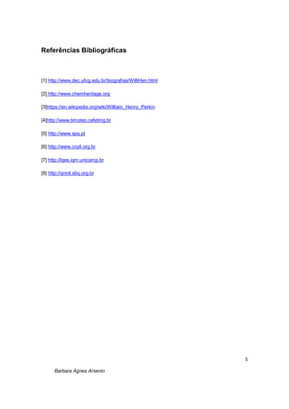 5
Barbara Agnes Arsenio
Referências Bibliográficas
[1] http://www.dec.ufcg.edu.br/biografias/WilliHen.html
[2] http://www.chemheritage.org
[3]https://en.wikipedia.org/wiki/William_Henry_Perkin
[4]http://www.timoteo.cefetmg.br
[5] http://www.spq.pt
[6] http://www.crq4.org.br
[7] http://lqes.iqm.unicamp.br
[8] http://qnint.sbq.org.br
 