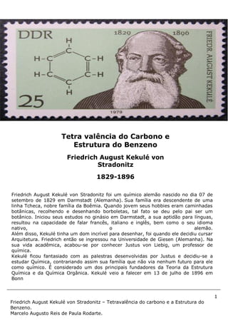1
Friedrich August Kekulé von Stradonitz – Tetravalência do carbono e a Estrutura do
Benzeno.
Marcelo Augusto Reis de Paula Rodarte.
Friedrich August Kekulé von Stradonitz foi um químico alemão nascido no dia 07 de
setembro de 1829 em Darmstadt (Alemanha). Sua família era descendente de uma
linha Tcheca, nobre família da Boêmia. Quando jovem seus hobbies eram caminhadas
botânicas, recolhendo e desenhando borboletas, tal fato se deu pelo pai ser um
botânico. Iniciou seus estudos no ginásio em Darmstadt, a sua aptidão para línguas,
resultou na capacidade de falar francês, italiano e inglês, bem como o seu idioma
nativo, o alemão.
Além disso, Kekulé tinha um dom incrível para desenhar, foi quando ele decidiu cursar
Arquitetura. Friedrich então se ingressou na Universidade de Giesen (Alemanha). Na
sua vida acadêmica, acabou-se por conhecer Justus von Liebig, um professor de
química.
Kekulé ficou fantasiado com as palestras desenvolvidas por Justus e decidiu-se a
estudar Química, contrariando assim sua família que não via nenhum futuro para ele
como químico. É considerado um dos principais fundadores da Teoria da Estrutura
Química e da Química Orgânica. Kekulé veio a falecer em 13 de julho de 1896 em
Bonn
Tetra valência do Carbono e
Estrutura do Benzeno
Friedrich August Kekulé von
Stradonitz
1829-1896
 