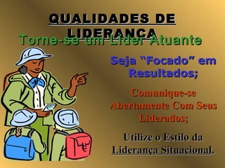 QUALIDADES DEQUALIDADES DE
LIDERANÇALIDERANÇA
Torne-se um Líder AtuanteTorne-se um Líder Atuante
Seja “Focado” emSeja “Focado” em
Resultados;Resultados;
Comunique-seComunique-se
Abertamente Com SeusAbertamente Com Seus
Liderados;Liderados;
Utilize o Estilo daUtilize o Estilo da
Liderança SituacionalLiderança Situacional..
 