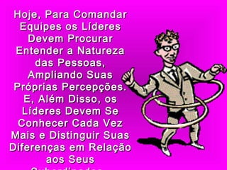 Hoje, Para ComandarHoje, Para Comandar
Equipes os LíderesEquipes os Líderes
Devem ProcurarDevem Procurar
Entender a NaturezaEntender a Natureza
das Pessoas,das Pessoas,
Ampliando SuasAmpliando Suas
Próprias Percepções.Próprias Percepções.
E, Além Disso, osE, Além Disso, os
Líderes Devem SeLíderes Devem Se
Conhecer Cada VezConhecer Cada Vez
Mais e Distinguir SuasMais e Distinguir Suas
Diferenças em RelaçãoDiferenças em Relação
aos Seusaos Seus
 