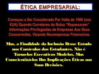 ÉTICA EMPRESARIAL:ÉTICA EMPRESARIAL:
Começou a Ser Considerada Por Volta de 1980 (nosComeçou a Ser Considerada Por Volta de 1980 (nos
EUA) Quando Corretores da Bolsa “Repassaram”EUA) Quando Corretores da Bolsa “Repassaram”
Informações Privilegiadas de Empresas Aos SeusInformações Privilegiadas de Empresas Aos Seus
Concorrentes, Visando Recompensas Financeiras.Concorrentes, Visando Recompensas Financeiras.
Mas, a Finalidade da Inclusão Desse EstudoMas, a Finalidade da Inclusão Desse Estudo
nos Currículos dos Estudantes, Não énos Currículos dos Estudantes, Não é
Torna-los Executivos Modelos, MasTorna-los Executivos Modelos, Mas
Conscientizá-los Das Implicações Éticas nasConscientizá-los Das Implicações Éticas nas
Suas Decisões.Suas Decisões.
 
